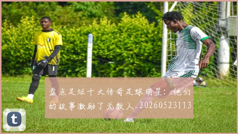盘点足坛十大传奇足球明星:他们的故事激励了无数人_20260523113555_20260802163905