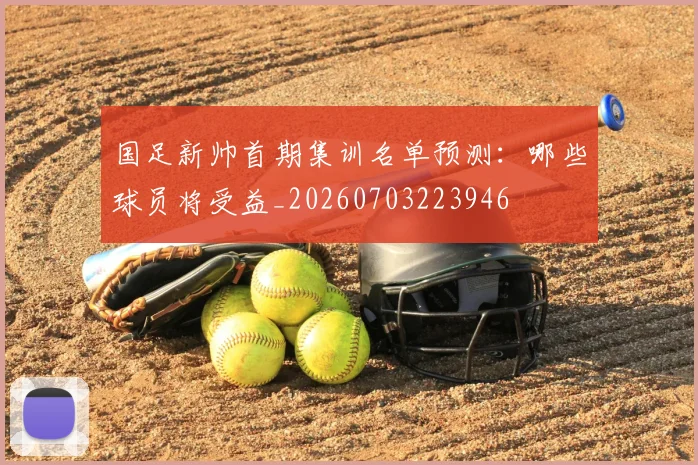 国足新帅首期集训名单预测:哪些球员将受益_20260703223946