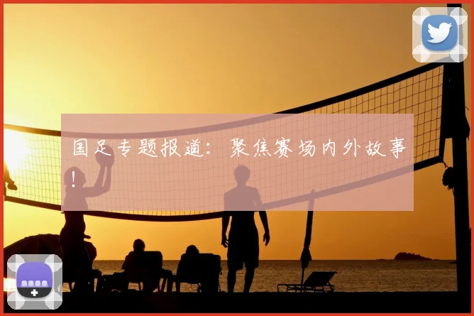 国足专题报道:聚焦赛场内外故事!