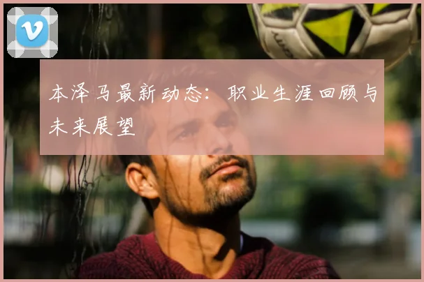 本泽马最新动态:职业生涯回顾与未来展望