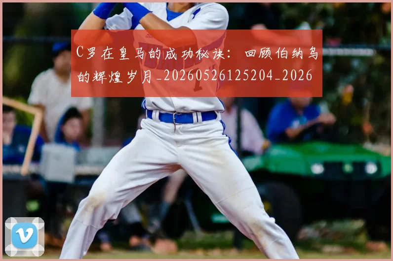 C罗在皇马的成功秘诀:回顾伯纳乌的辉煌岁月_20260526125204_20260702164528