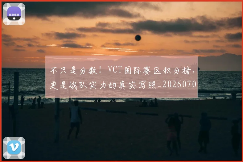 不只是分数！VCT国际赛区积分榜，更是战队实力的真实写照_20260702173317