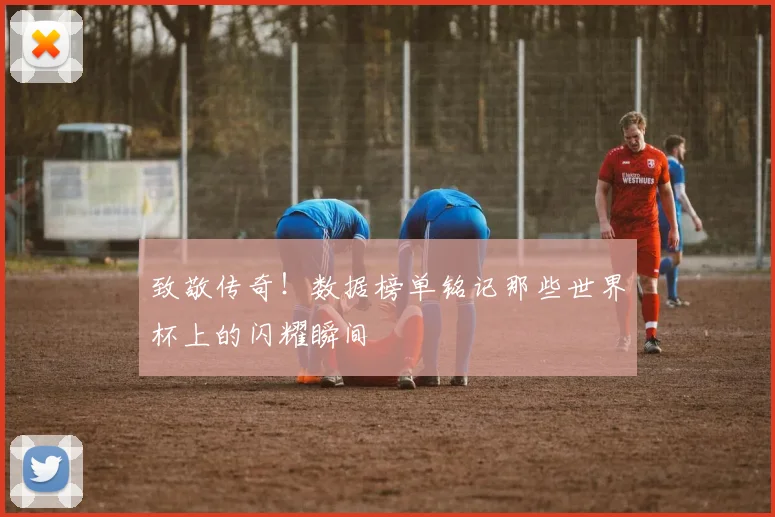 致敬传奇!数据榜单铭记那些世界杯上的闪耀瞬间