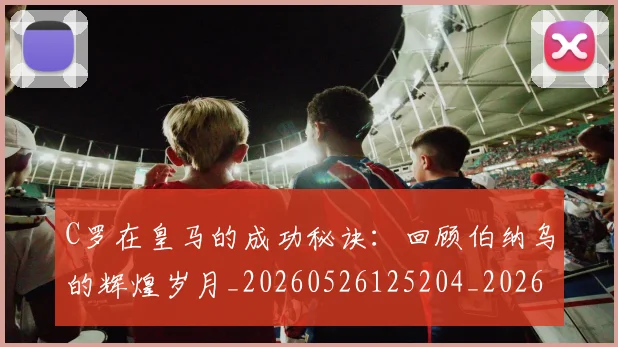 C罗在皇马的成功秘诀:回顾伯纳乌的辉煌岁月_20260526125204_20260702164528