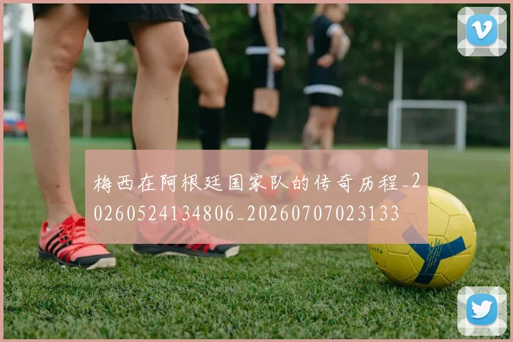 梅西在阿根廷国家队的传奇历程_20260524134806_20260707023133