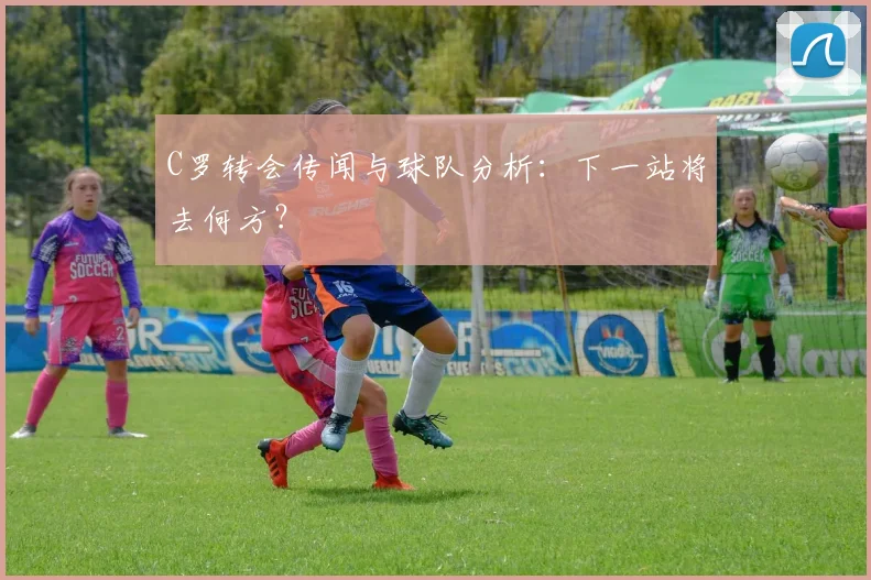 C罗转会传闻与球队分析：下一站将去何方？