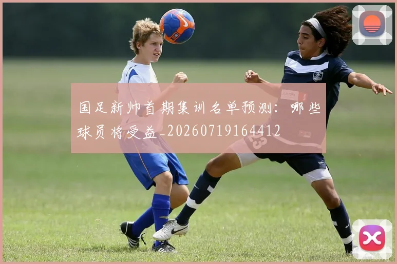 国足新帅首期集训名单预测：哪些球员将受益_20260719164412