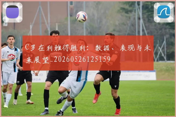 C罗在利雅得胜利:数据、表现与未来展望_20260526125159