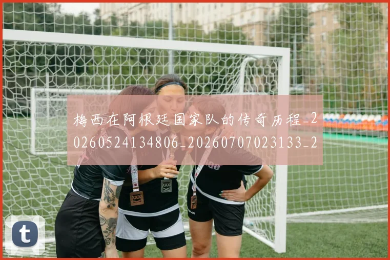 梅西在阿根廷国家队的传奇历程_20260524134806_20260707023133_20260731180958