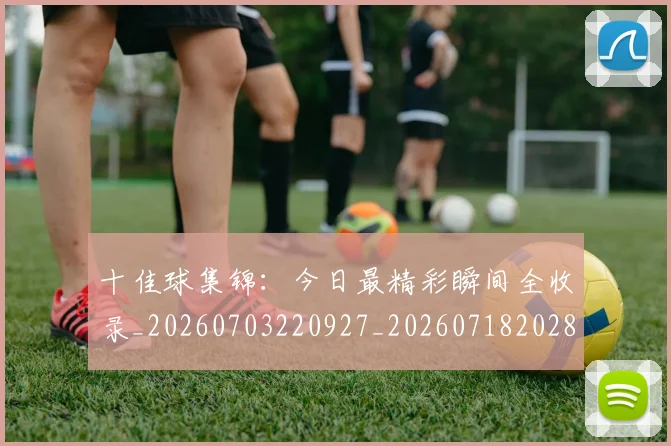 十佳球集锦：今日最精彩瞬间全收录_20260703220927_20260718202802