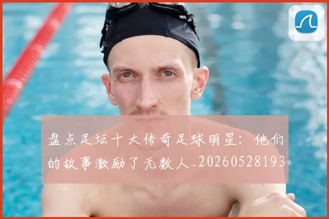 盘点足坛十大传奇足球明星：他们的故事激励了无数人_20260528193545