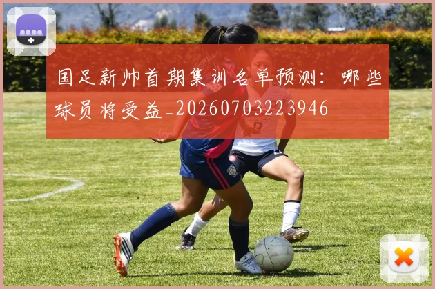 国足新帅首期集训名单预测：哪些球员将受益_20260703223946