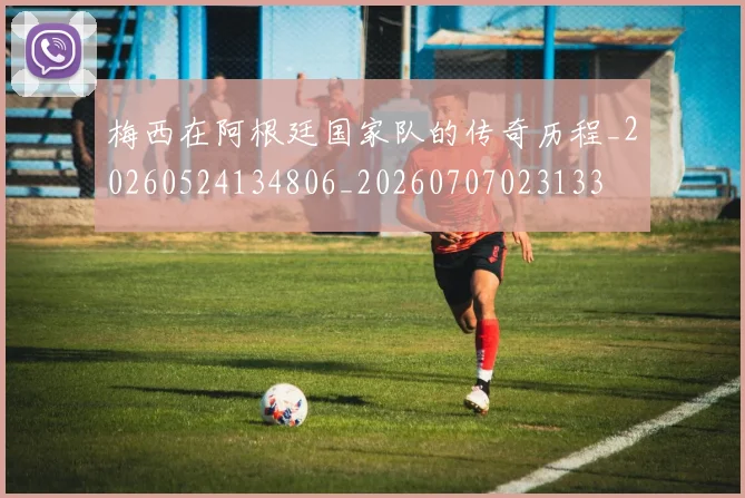 梅西在阿根廷国家队的传奇历程_20260524134806_20260707023133