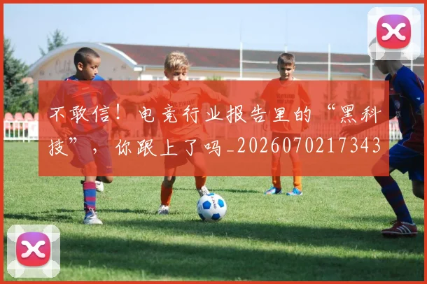 不敢信!电竞行业报告里的“黑科技”,你跟上了吗_20260702173438