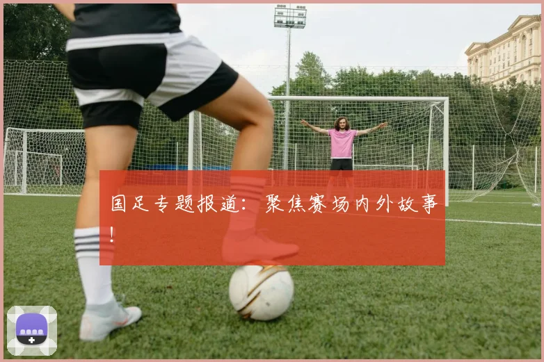国足专题报道:聚焦赛场内外故事!