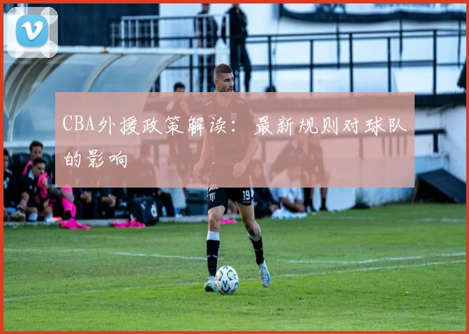 CBA外援政策解读：最新规则对球队的影响