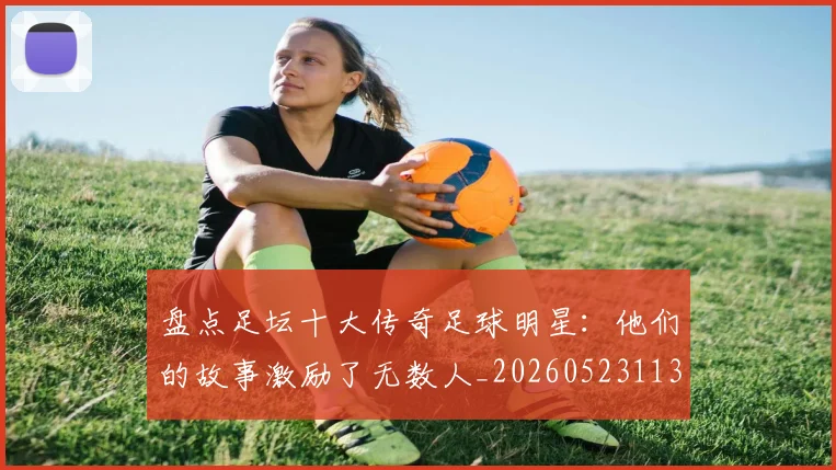 盘点足坛十大传奇足球明星：他们的故事激励了无数人_20260523113555_20260802163905