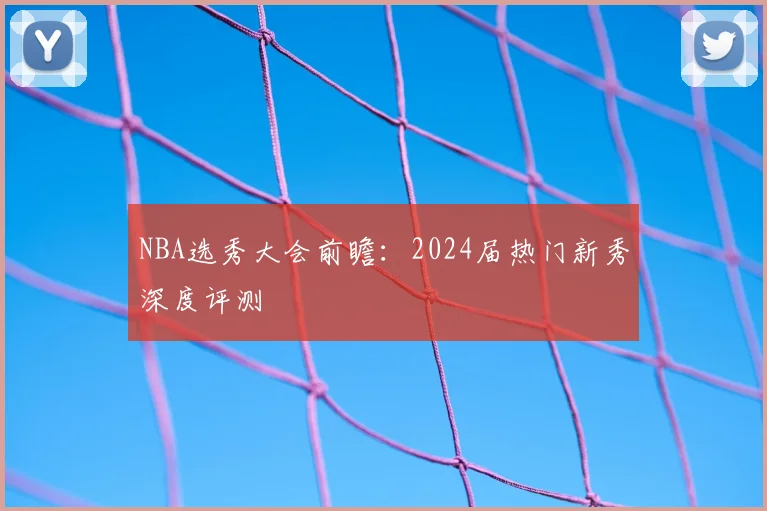 NBA选秀大会前瞻：2024届热门新秀深度评测