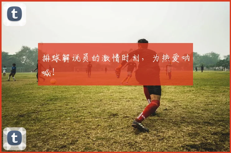 排球解说员的激情时刻,为热爱呐喊!