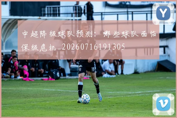 中超降级球队预测：哪些球队面临保级危机_20260716191305