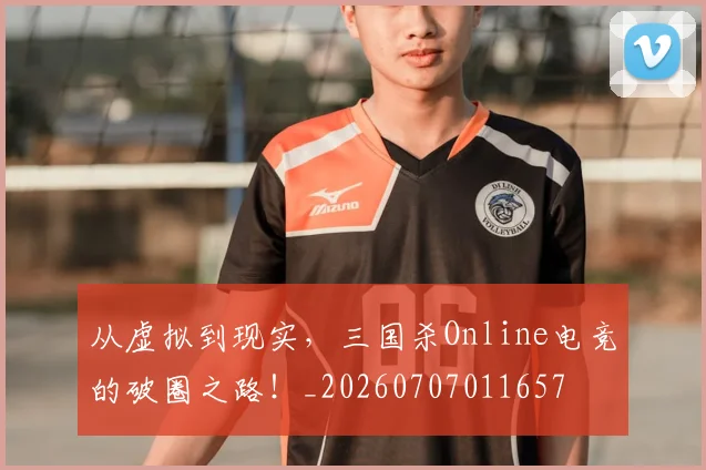 从虚拟到现实，三国杀Online电竞的破圈之路！_20260707011657