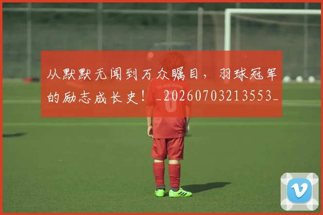 从默默无闻到万众瞩目，羽球冠军的励志成长史！_20260703213553_20260718002825