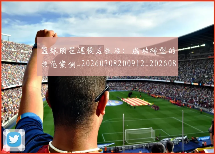 篮球明星退役后生活：成功转型的典范案例_20260708200912_20260803141948